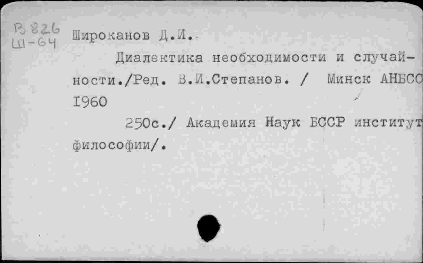 ﻿, о,-"и’ Широкаков Д.И.. 111 - - Ч
Диалектика необходимости и случайности./Ред. В.И.Степанов. / Минск АНБС1 1960	7
250с./ Академия Наук БССР институ1 философии/.